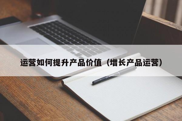 运营如何提升产品价值（增长产品运营）-第1张图片-千儒阁