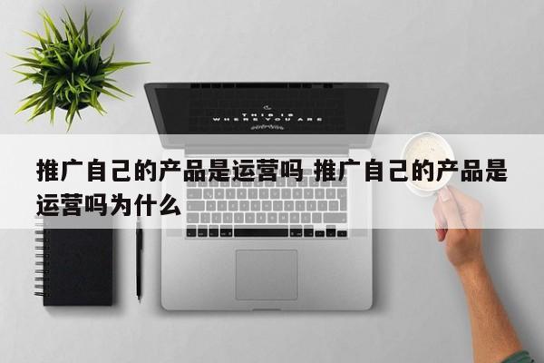 推广自己的产品是运营吗 推广自己的产品是运营吗为什么-第1张图片-千儒阁