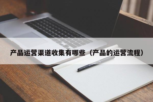 产品运营渠道收集有哪些（产品的运营流程）-第1张图片-千儒阁