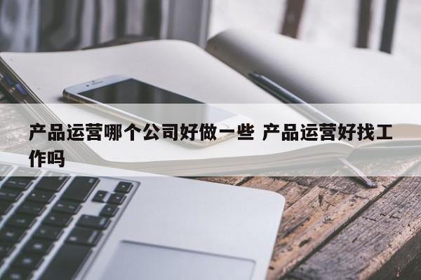 产品运营哪个公司好做一些 产品运营好找工作吗-第1张图片-千儒阁