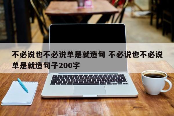 不必说也不必说单是就造句 不必说也不必说单是就造句子200字-第1张图片-千儒阁