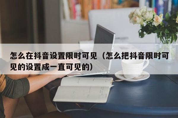 怎么在抖音设置限时可见（怎么把抖音限时可见的设置成一直可见的）-第1张图片-千儒阁