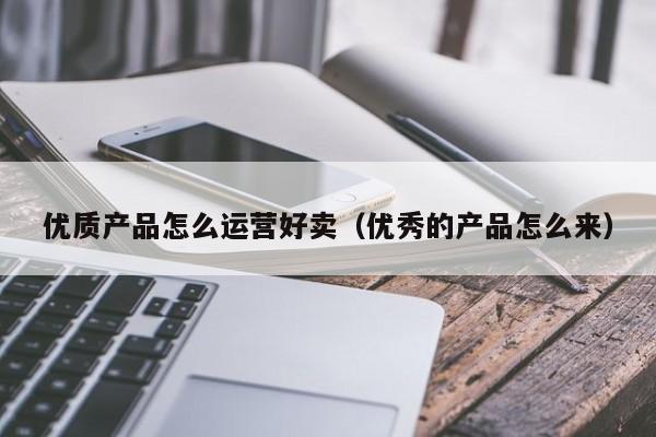 优质产品怎么运营好卖（优秀的产品怎么来）-第1张图片-千儒阁