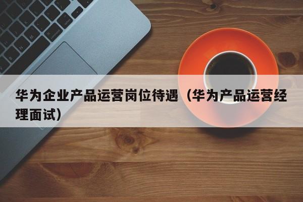 华为企业产品运营岗位待遇（华为产品运营经理面试）-第1张图片-千儒阁