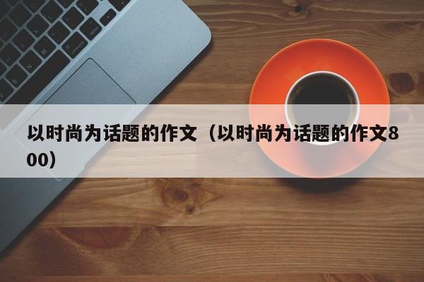 以时尚为话题的作文（以时尚为话题的作文800）-第1张图片-千儒阁