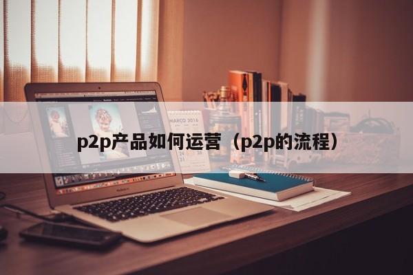 p2p产品如何运营（p2p的流程）-第1张图片-千儒阁