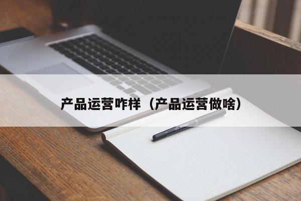 产品运营咋样（产品运营做啥）-第1张图片-千儒阁