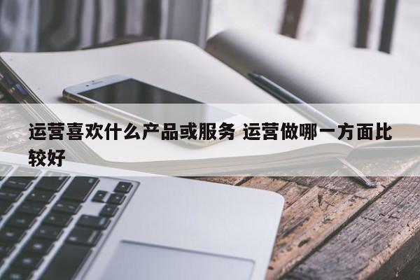 运营喜欢什么产品或服务 运营做哪一方面比较好-第1张图片-千儒阁