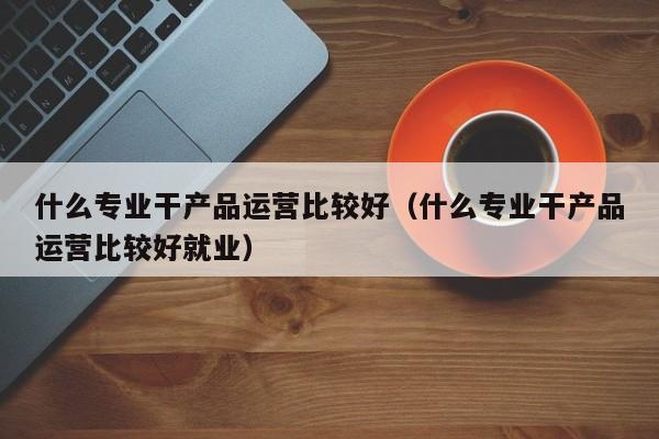 什么专业干产品运营比较好（什么专业干产品运营比较好就业）-第1张图片-千儒阁