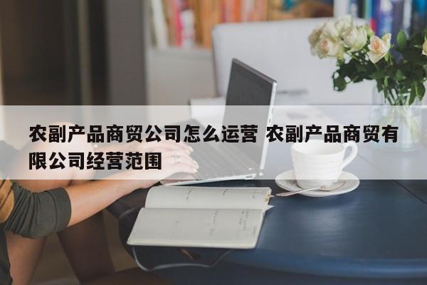 农副产品商贸公司怎么运营 农副产品商贸有限公司经营范围-第1张图片-千儒阁