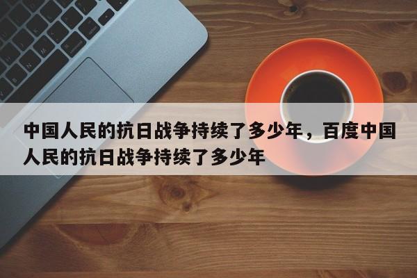 中国人民的抗日战争持续了多少年，百度中国人民的抗日战争持续了多少年-第1张图片-千儒阁