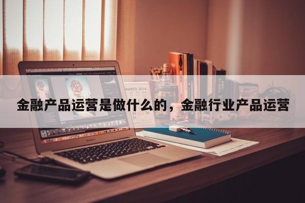 金融产品运营是做什么的，金融行业产品运营-第1张图片-千儒阁