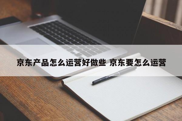 京东产品怎么运营好做些 京东要怎么运营-第1张图片-千儒阁