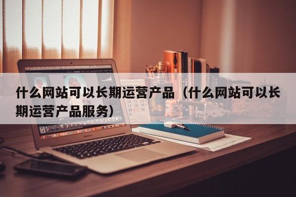 什么网站可以长期运营产品（什么网站可以长期运营产品服务）-第1张图片-千儒阁