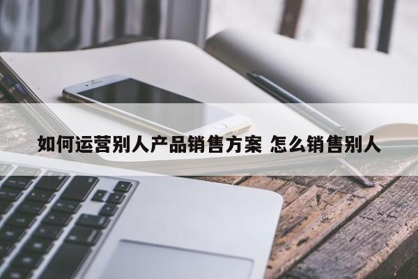 如何运营别人产品销售方案 怎么销售别人-第1张图片-千儒阁