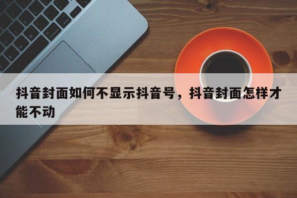 抖音封面如何不显示抖音号，抖音封面怎样才能不动-第1张图片-千儒阁