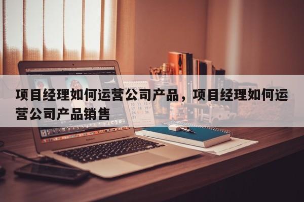 项目经理如何运营公司产品，项目经理如何运营公司产品销售-第1张图片-千儒阁