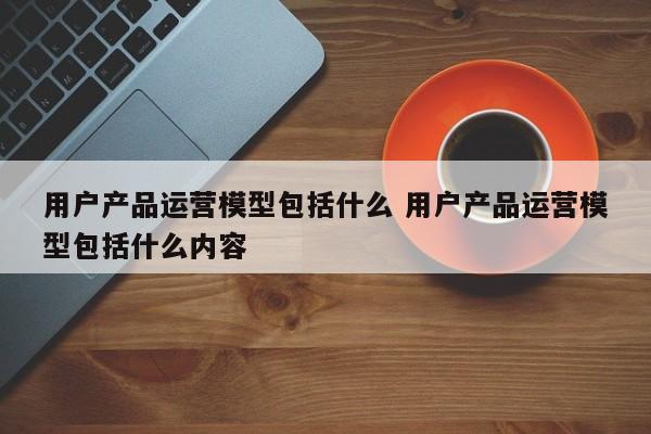 用户产品运营模型包括什么 用户产品运营模型包括什么内容-第1张图片-千儒阁