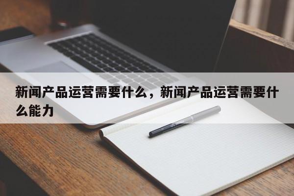 新闻产品运营需要什么，新闻产品运营需要什么能力-第1张图片-千儒阁