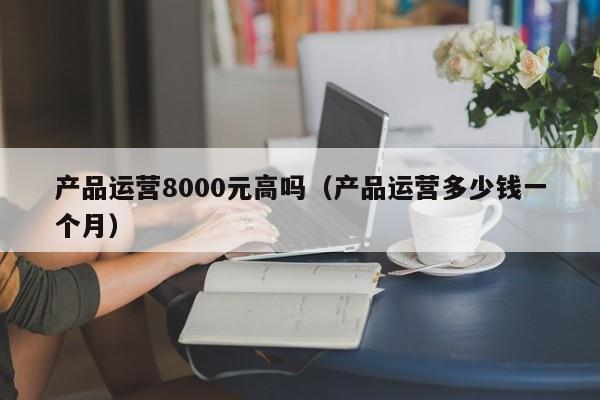 产品运营8000元高吗（产品运营多少钱一个月）-第1张图片-千儒阁