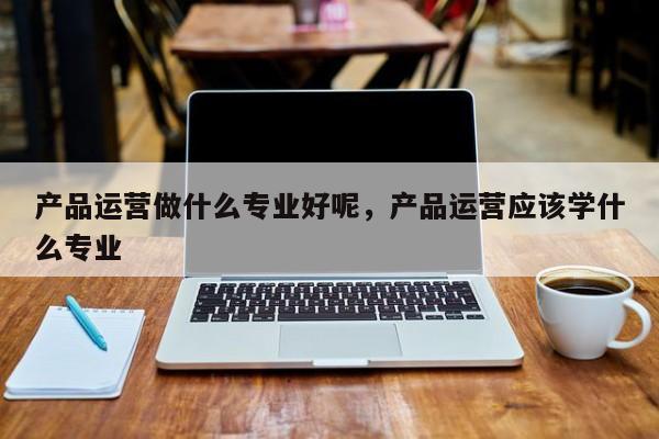 产品运营做什么专业好呢，产品运营应该学什么专业-第1张图片-千儒阁