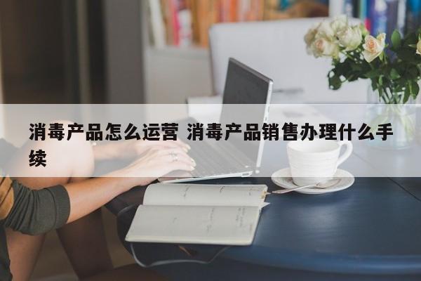 消毒产品怎么运营 消毒产品销售办理什么手续-第1张图片-千儒阁