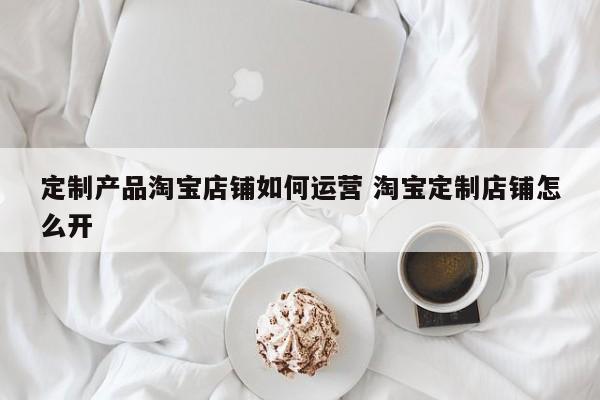 定制产品淘宝店铺如何运营 淘宝定制店铺怎么开-第1张图片-千儒阁