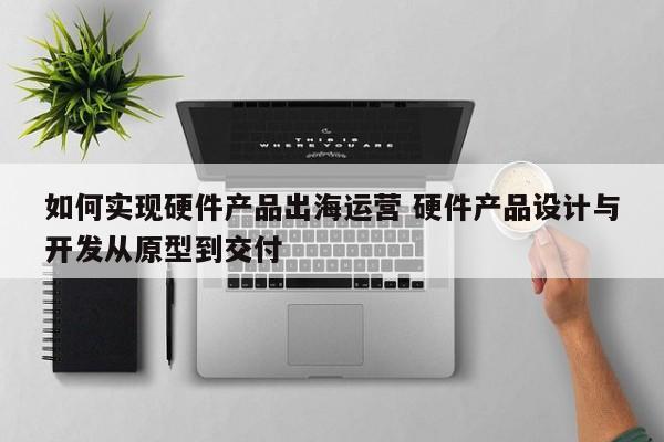 如何实现硬件产品出海运营 硬件产品设计与开发从原型到交付-第1张图片-千儒阁