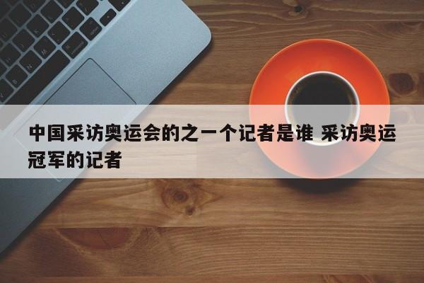 中国采访奥运会的之一个记者是谁 采访奥运冠军的记者-第1张图片-千儒阁