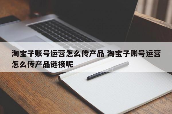 淘宝子账号运营怎么传产品 淘宝子账号运营怎么传产品链接呢-第1张图片-千儒阁