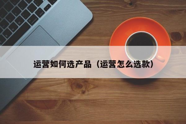 运营如何选产品（运营怎么选款）-第1张图片-千儒阁