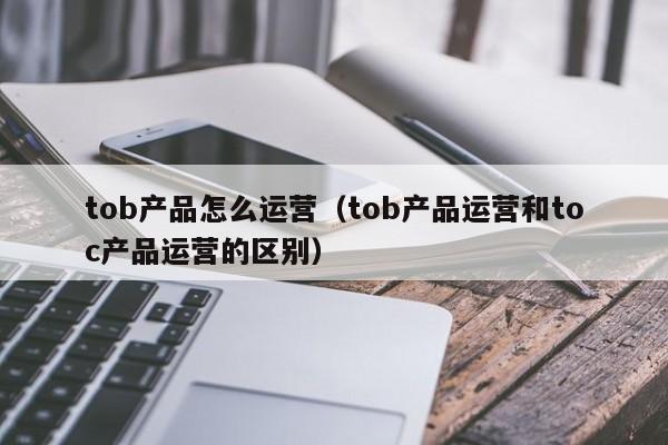 tob产品怎么运营（tob产品运营和toc产品运营的区别）-第1张图片-千儒阁