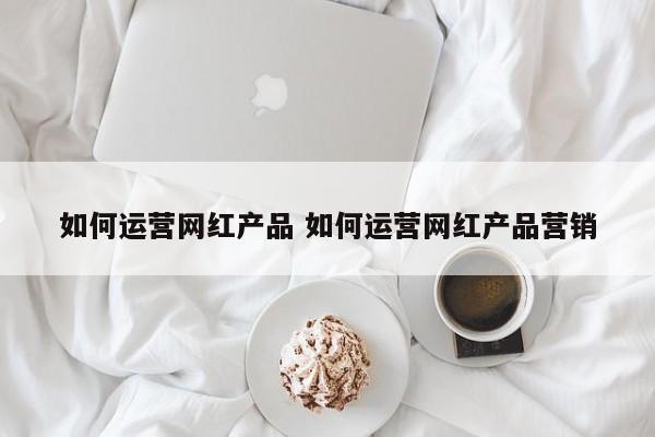 如何运营网红产品 如何运营网红产品营销-第1张图片-千儒阁