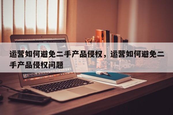 运营如何避免二手产品侵权，运营如何避免二手产品侵权问题-第1张图片-千儒阁