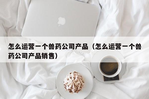 怎么运营一个兽药公司产品（怎么运营一个兽药公司产品销售）-第1张图片-千儒阁