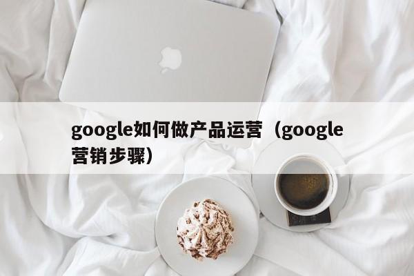 google如何做产品运营（google营销步骤）-第1张图片-千儒阁