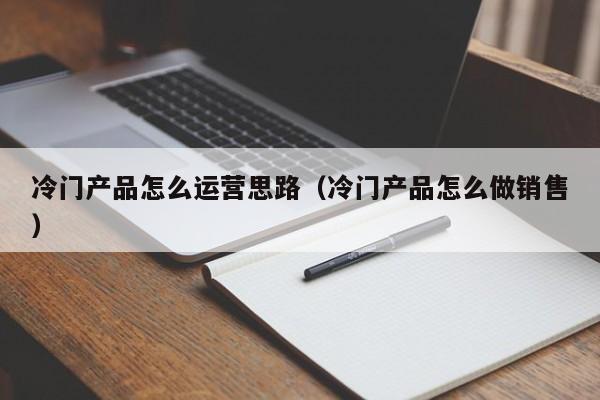 冷门产品怎么运营思路（冷门产品怎么做销售）-第1张图片-千儒阁