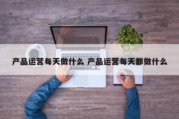 产品运营每天做什么 产品运营每天都做什么-第1张图片-千儒阁