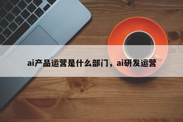 ai产品运营是什么部门，ai研发运营-第1张图片-千儒阁