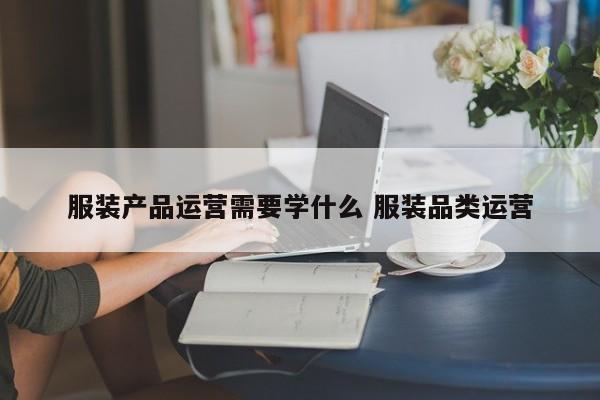 服装产品运营需要学什么 服装品类运营-第1张图片-千儒阁