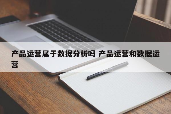 产品运营属于数据分析吗 产品运营和数据运营-第1张图片-千儒阁