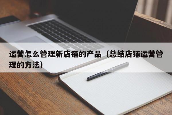 运营怎么管理新店铺的产品（总结店铺运营管理的方法）-第1张图片-千儒阁