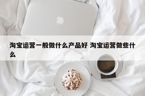 淘宝运营一般做什么产品好 淘宝运营做些什么-第1张图片-千儒阁