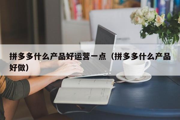 拼多多什么产品好运营一点（拼多多什么产品好做）-第1张图片-千儒阁