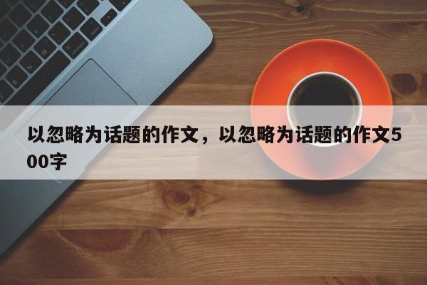 以忽略为话题的作文，以忽略为话题的作文500字-第1张图片-千儒阁