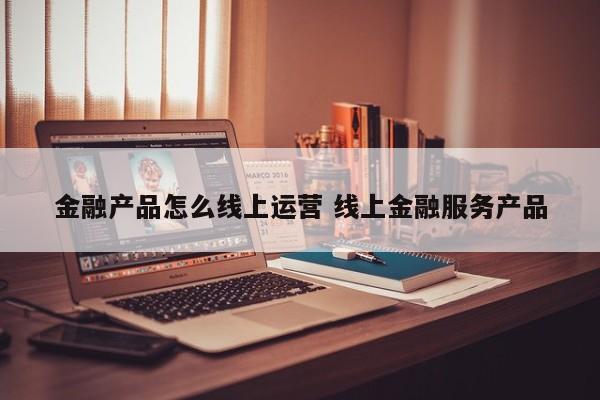 金融产品怎么线上运营 线上金融服务产品-第1张图片-千儒阁