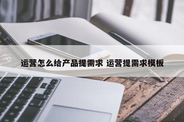 运营怎么给产品提需求 运营提需求模板-第1张图片-千儒阁