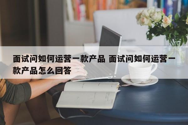 面试问如何运营一款产品 面试问如何运营一款产品怎么回答-第1张图片-千儒阁