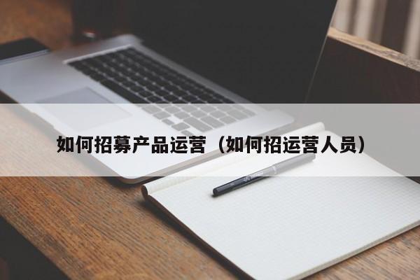 如何招募产品运营（如何招运营人员）-第1张图片-千儒阁