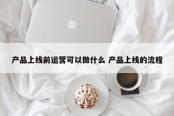 产品上线前运营可以做什么 产品上线的流程-第1张图片-千儒阁